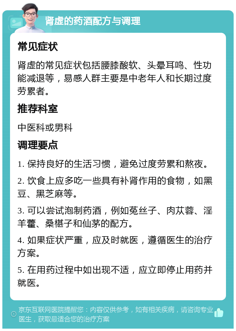 肾虚的药酒配方与调理 常见症状 肾虚的常见症状包括腰膝酸软、头晕耳鸣、性功能减退等，易感人群主要是中老年人和长期过度劳累者。 推荐科室 中医科或男科 调理要点 1. 保持良好的生活习惯，避免过度劳累和熬夜。 2. 饮食上应多吃一些具有补肾作用的食物，如黑豆、黑芝麻等。 3. 可以尝试泡制药酒，例如菟丝子、肉苁蓉、淫羊藿、桑椹子和仙茅的配方。 4. 如果症状严重，应及时就医，遵循医生的治疗方案。 5. 在用药过程中如出现不适，应立即停止用药并就医。