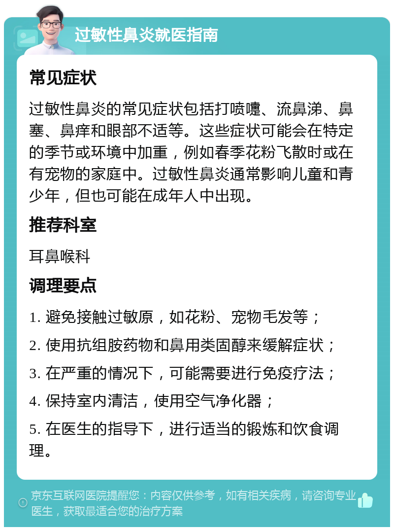 过敏性鼻炎就医指南 常见症状 过敏性鼻炎的常见症状包括打喷嚏、流鼻涕、鼻塞、鼻痒和眼部不适等。这些症状可能会在特定的季节或环境中加重，例如春季花粉飞散时或在有宠物的家庭中。过敏性鼻炎通常影响儿童和青少年，但也可能在成年人中出现。 推荐科室 耳鼻喉科 调理要点 1. 避免接触过敏原，如花粉、宠物毛发等； 2. 使用抗组胺药物和鼻用类固醇来缓解症状； 3. 在严重的情况下，可能需要进行免疫疗法； 4. 保持室内清洁，使用空气净化器； 5. 在医生的指导下，进行适当的锻炼和饮食调理。