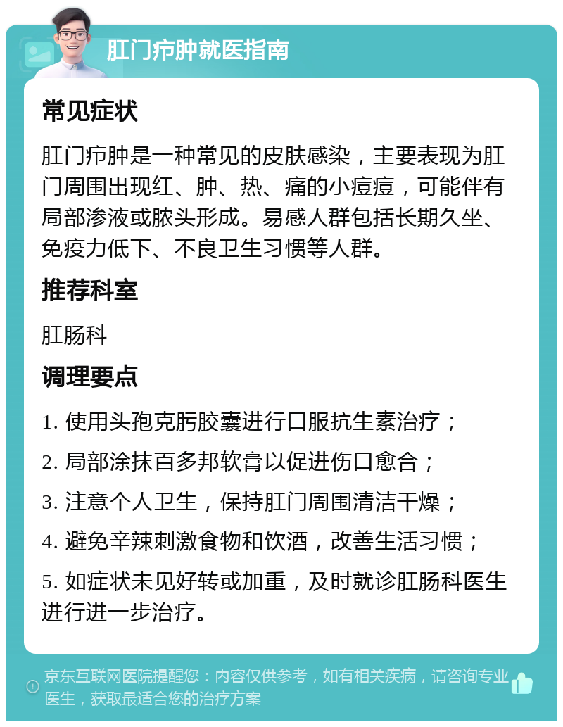 肛门疖肿就医指南 常见症状 肛门疖肿是一种常见的皮肤感染，主要表现为肛门周围出现红、肿、热、痛的小痘痘，可能伴有局部渗液或脓头形成。易感人群包括长期久坐、免疫力低下、不良卫生习惯等人群。 推荐科室 肛肠科 调理要点 1. 使用头孢克肟胶囊进行口服抗生素治疗； 2. 局部涂抹百多邦软膏以促进伤口愈合； 3. 注意个人卫生，保持肛门周围清洁干燥； 4. 避免辛辣刺激食物和饮酒，改善生活习惯； 5. 如症状未见好转或加重，及时就诊肛肠科医生进行进一步治疗。