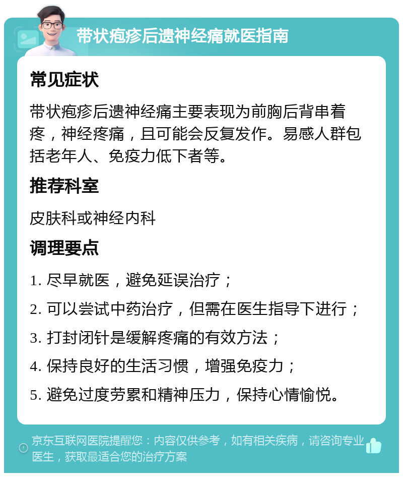 带状疱疹后遗神经痛就医指南 常见症状 带状疱疹后遗神经痛主要表现为前胸后背串着疼，神经疼痛，且可能会反复发作。易感人群包括老年人、免疫力低下者等。 推荐科室 皮肤科或神经内科 调理要点 1. 尽早就医，避免延误治疗； 2. 可以尝试中药治疗，但需在医生指导下进行； 3. 打封闭针是缓解疼痛的有效方法； 4. 保持良好的生活习惯，增强免疫力； 5. 避免过度劳累和精神压力，保持心情愉悦。