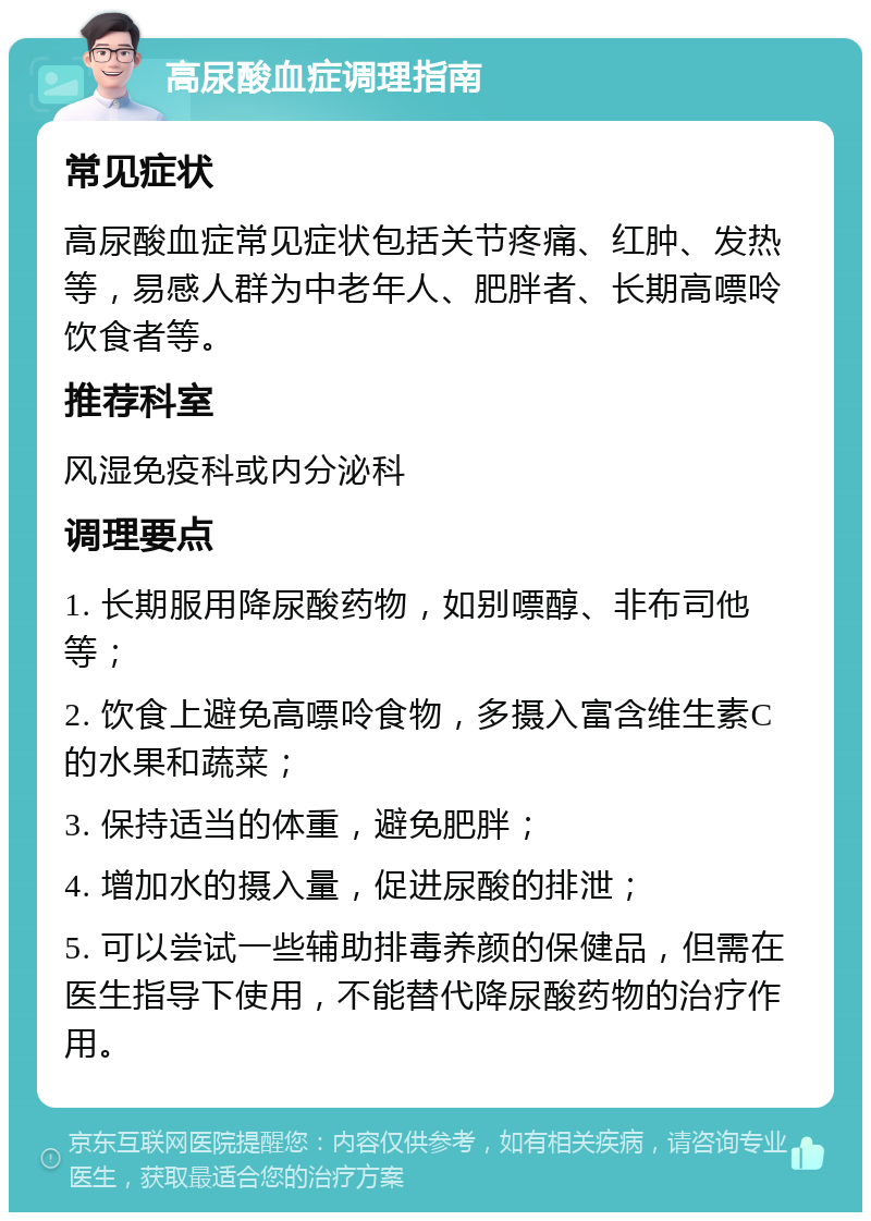 高尿酸血症调理指南 常见症状 高尿酸血症常见症状包括关节疼痛、红肿、发热等，易感人群为中老年人、肥胖者、长期高嘌呤饮食者等。 推荐科室 风湿免疫科或内分泌科 调理要点 1. 长期服用降尿酸药物，如别嘌醇、非布司他等； 2. 饮食上避免高嘌呤食物，多摄入富含维生素C的水果和蔬菜； 3. 保持适当的体重，避免肥胖； 4. 增加水的摄入量，促进尿酸的排泄； 5. 可以尝试一些辅助排毒养颜的保健品，但需在医生指导下使用，不能替代降尿酸药物的治疗作用。