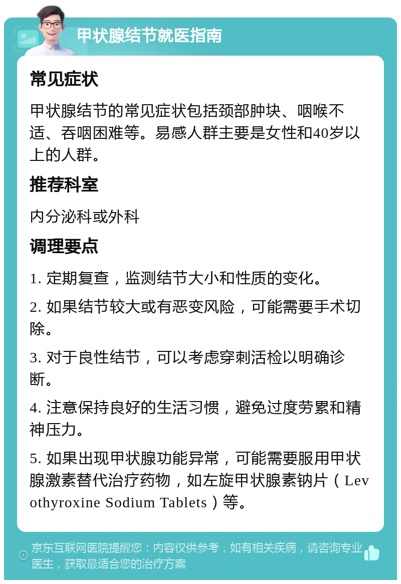 甲状腺结节就医指南 常见症状 甲状腺结节的常见症状包括颈部肿块、咽喉不适、吞咽困难等。易感人群主要是女性和40岁以上的人群。 推荐科室 内分泌科或外科 调理要点 1. 定期复查，监测结节大小和性质的变化。 2. 如果结节较大或有恶变风险，可能需要手术切除。 3. 对于良性结节，可以考虑穿刺活检以明确诊断。 4. 注意保持良好的生活习惯，避免过度劳累和精神压力。 5. 如果出现甲状腺功能异常，可能需要服用甲状腺激素替代治疗药物，如左旋甲状腺素钠片（Levothyroxine Sodium Tablets）等。