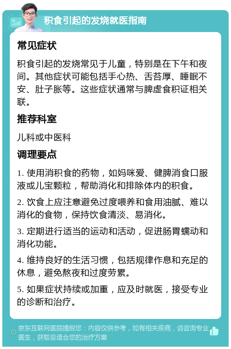 积食引起的发烧就医指南 常见症状 积食引起的发烧常见于儿童，特别是在下午和夜间。其他症状可能包括手心热、舌苔厚、睡眠不安、肚子胀等。这些症状通常与脾虚食积证相关联。 推荐科室 儿科或中医科 调理要点 1. 使用消积食的药物，如妈咪爱、健脾消食口服液或儿宝颗粒，帮助消化和排除体内的积食。 2. 饮食上应注意避免过度喂养和食用油腻、难以消化的食物，保持饮食清淡、易消化。 3. 定期进行适当的运动和活动，促进肠胃蠕动和消化功能。 4. 维持良好的生活习惯，包括规律作息和充足的休息，避免熬夜和过度劳累。 5. 如果症状持续或加重，应及时就医，接受专业的诊断和治疗。