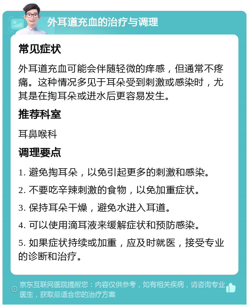 外耳道充血的治疗与调理 常见症状 外耳道充血可能会伴随轻微的痒感，但通常不疼痛。这种情况多见于耳朵受到刺激或感染时，尤其是在掏耳朵或进水后更容易发生。 推荐科室 耳鼻喉科 调理要点 1. 避免掏耳朵，以免引起更多的刺激和感染。 2. 不要吃辛辣刺激的食物，以免加重症状。 3. 保持耳朵干燥，避免水进入耳道。 4. 可以使用滴耳液来缓解症状和预防感染。 5. 如果症状持续或加重，应及时就医，接受专业的诊断和治疗。