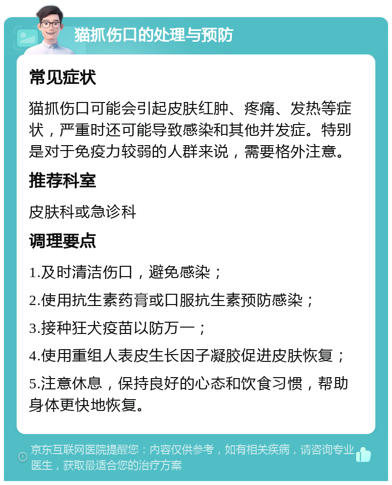 猫抓伤口的处理与预防 常见症状 猫抓伤口可能会引起皮肤红肿、疼痛、发热等症状，严重时还可能导致感染和其他并发症。特别是对于免疫力较弱的人群来说，需要格外注意。 推荐科室 皮肤科或急诊科 调理要点 1.及时清洁伤口，避免感染； 2.使用抗生素药膏或口服抗生素预防感染； 3.接种狂犬疫苗以防万一； 4.使用重组人表皮生长因子凝胶促进皮肤恢复； 5.注意休息，保持良好的心态和饮食习惯，帮助身体更快地恢复。