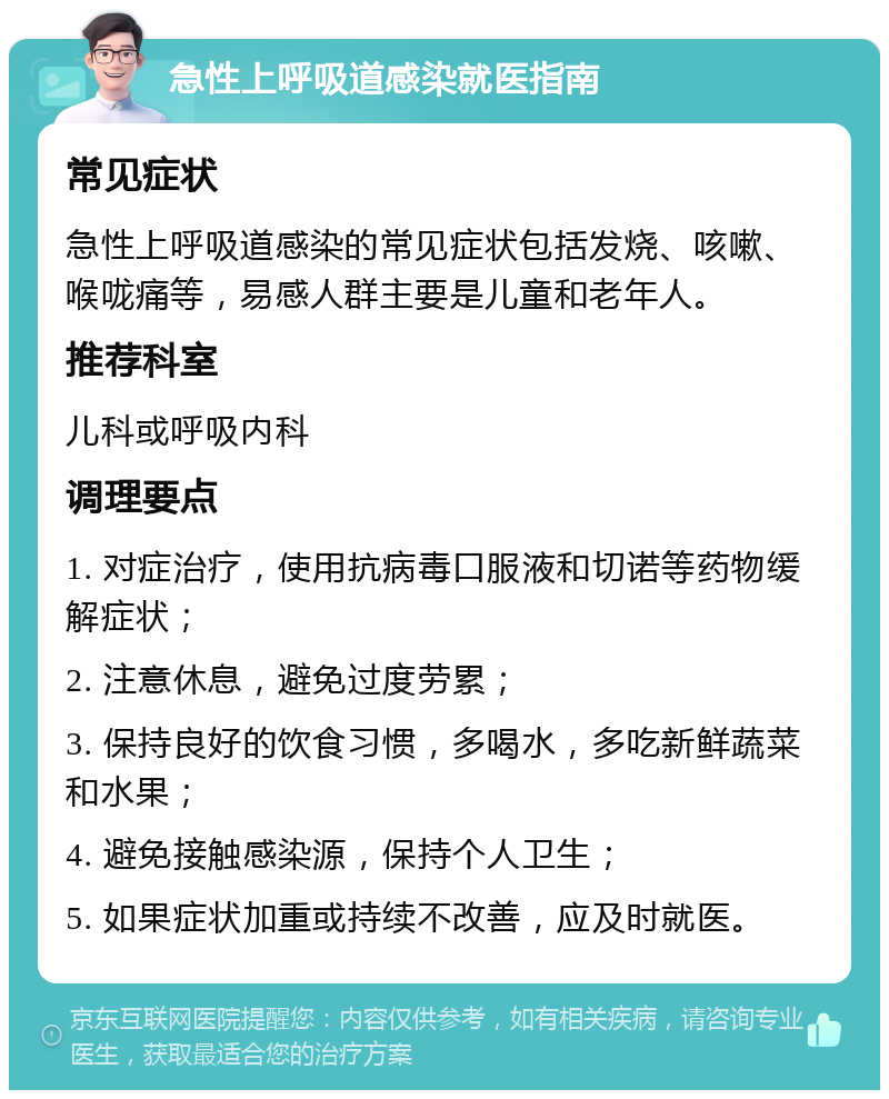 急性上呼吸道感染就医指南 常见症状 急性上呼吸道感染的常见症状包括发烧、咳嗽、喉咙痛等，易感人群主要是儿童和老年人。 推荐科室 儿科或呼吸内科 调理要点 1. 对症治疗，使用抗病毒口服液和切诺等药物缓解症状； 2. 注意休息，避免过度劳累； 3. 保持良好的饮食习惯，多喝水，多吃新鲜蔬菜和水果； 4. 避免接触感染源，保持个人卫生； 5. 如果症状加重或持续不改善，应及时就医。