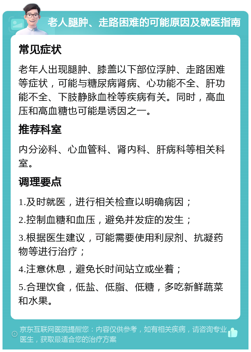 老人腿肿、走路困难的可能原因及就医指南 常见症状 老年人出现腿肿、膝盖以下部位浮肿、走路困难等症状，可能与糖尿病肾病、心功能不全、肝功能不全、下肢静脉血栓等疾病有关。同时，高血压和高血糖也可能是诱因之一。 推荐科室 内分泌科、心血管科、肾内科、肝病科等相关科室。 调理要点 1.及时就医，进行相关检查以明确病因； 2.控制血糖和血压，避免并发症的发生； 3.根据医生建议，可能需要使用利尿剂、抗凝药物等进行治疗； 4.注意休息，避免长时间站立或坐着； 5.合理饮食，低盐、低脂、低糖，多吃新鲜蔬菜和水果。