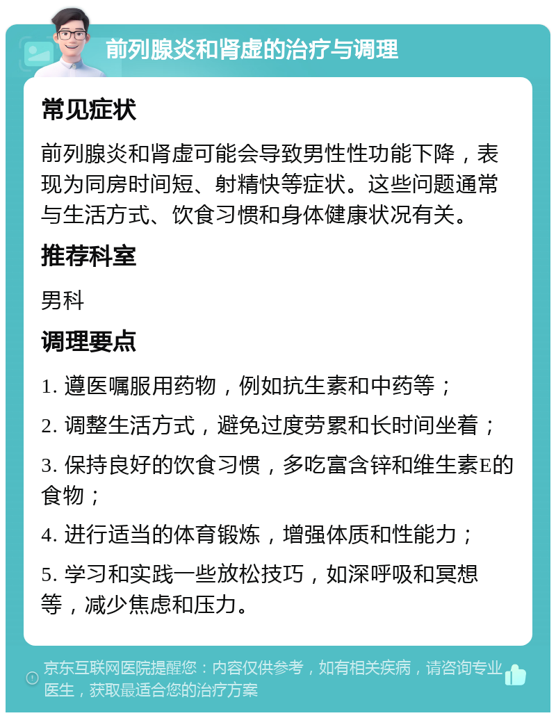 前列腺炎和肾虚的治疗与调理 常见症状 前列腺炎和肾虚可能会导致男性性功能下降，表现为同房时间短、射精快等症状。这些问题通常与生活方式、饮食习惯和身体健康状况有关。 推荐科室 男科 调理要点 1. 遵医嘱服用药物，例如抗生素和中药等； 2. 调整生活方式，避免过度劳累和长时间坐着； 3. 保持良好的饮食习惯，多吃富含锌和维生素E的食物； 4. 进行适当的体育锻炼，增强体质和性能力； 5. 学习和实践一些放松技巧，如深呼吸和冥想等，减少焦虑和压力。