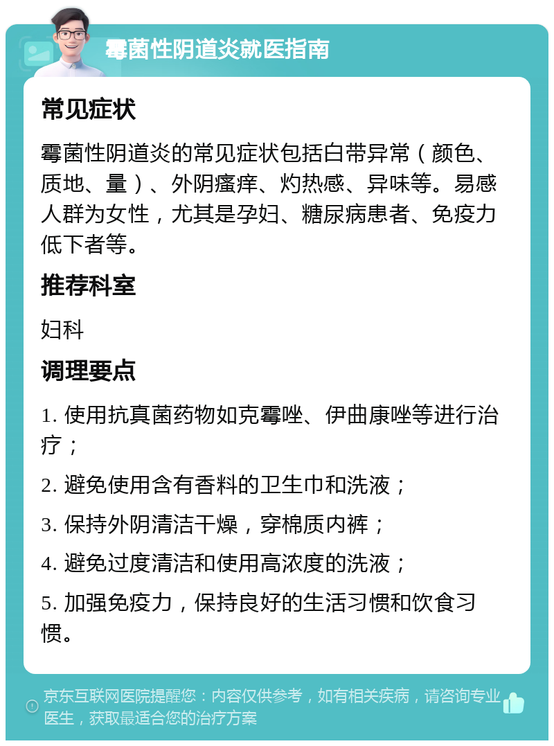 霉菌性阴道炎就医指南 常见症状 霉菌性阴道炎的常见症状包括白带异常（颜色、质地、量）、外阴瘙痒、灼热感、异味等。易感人群为女性，尤其是孕妇、糖尿病患者、免疫力低下者等。 推荐科室 妇科 调理要点 1. 使用抗真菌药物如克霉唑、伊曲康唑等进行治疗； 2. 避免使用含有香料的卫生巾和洗液； 3. 保持外阴清洁干燥，穿棉质内裤； 4. 避免过度清洁和使用高浓度的洗液； 5. 加强免疫力，保持良好的生活习惯和饮食习惯。