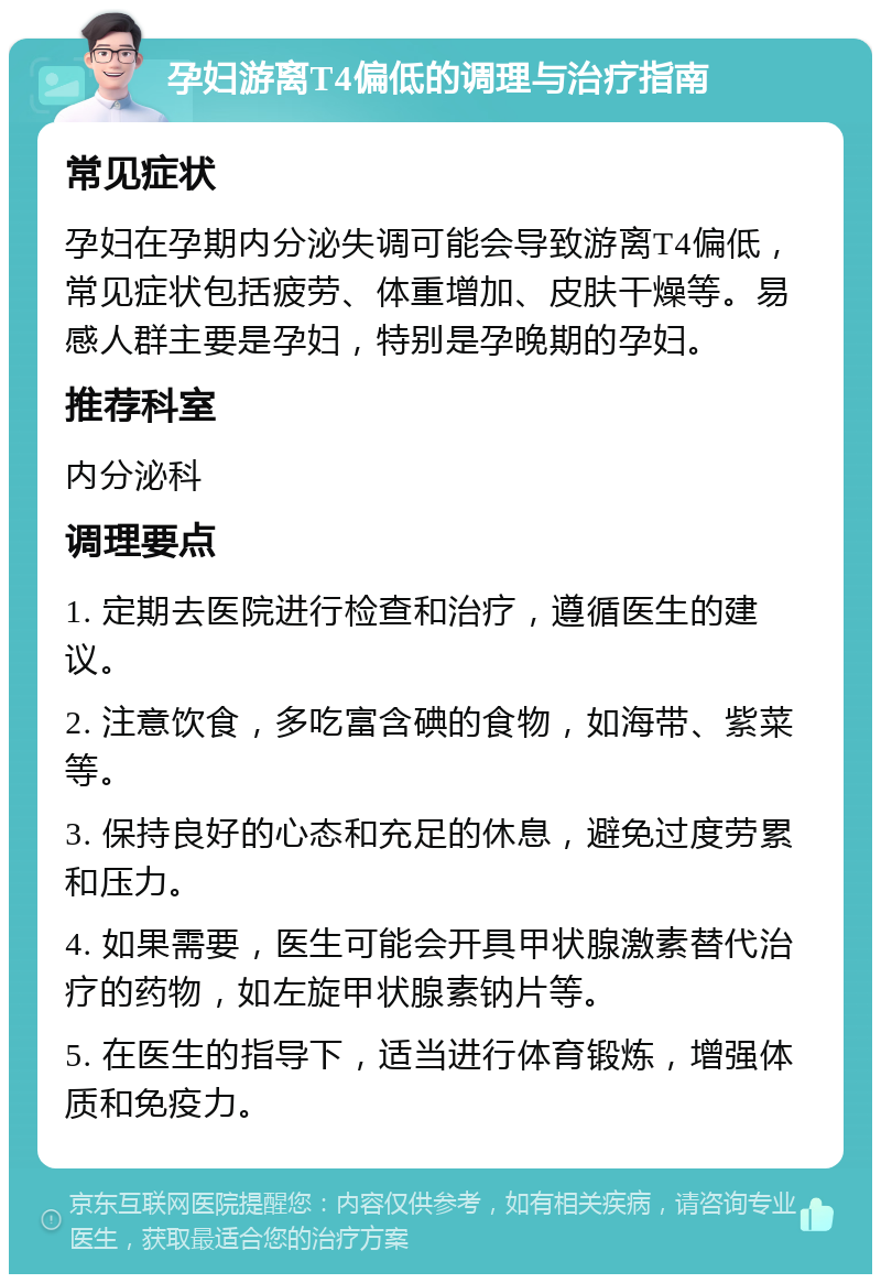 孕妇游离T4偏低的调理与治疗指南 常见症状 孕妇在孕期内分泌失调可能会导致游离T4偏低，常见症状包括疲劳、体重增加、皮肤干燥等。易感人群主要是孕妇，特别是孕晚期的孕妇。 推荐科室 内分泌科 调理要点 1. 定期去医院进行检查和治疗，遵循医生的建议。 2. 注意饮食，多吃富含碘的食物，如海带、紫菜等。 3. 保持良好的心态和充足的休息，避免过度劳累和压力。 4. 如果需要，医生可能会开具甲状腺激素替代治疗的药物，如左旋甲状腺素钠片等。 5. 在医生的指导下，适当进行体育锻炼，增强体质和免疫力。