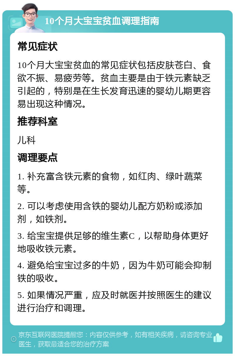 10个月大宝宝贫血调理指南 常见症状 10个月大宝宝贫血的常见症状包括皮肤苍白、食欲不振、易疲劳等。贫血主要是由于铁元素缺乏引起的，特别是在生长发育迅速的婴幼儿期更容易出现这种情况。 推荐科室 儿科 调理要点 1. 补充富含铁元素的食物，如红肉、绿叶蔬菜等。 2. 可以考虑使用含铁的婴幼儿配方奶粉或添加剂，如铁剂。 3. 给宝宝提供足够的维生素C，以帮助身体更好地吸收铁元素。 4. 避免给宝宝过多的牛奶，因为牛奶可能会抑制铁的吸收。 5. 如果情况严重，应及时就医并按照医生的建议进行治疗和调理。