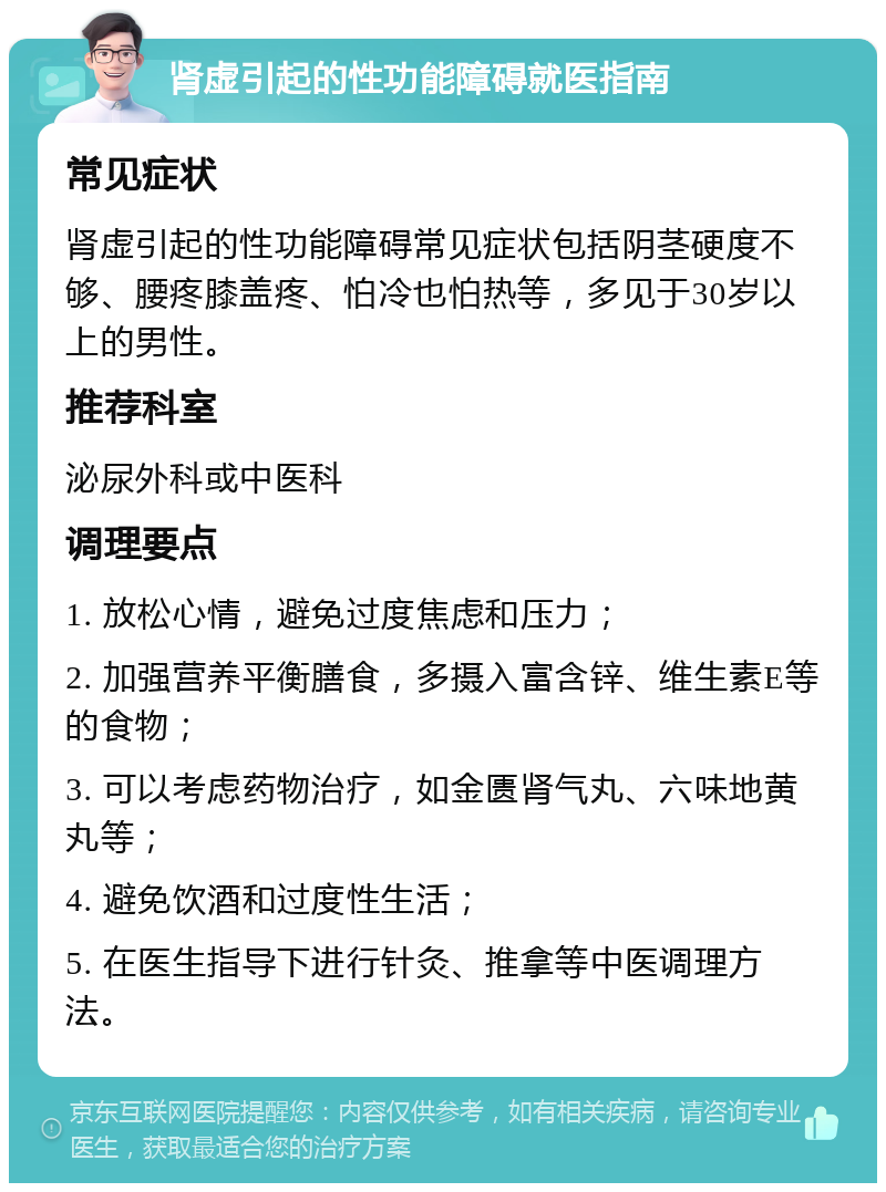 肾虚引起的性功能障碍就医指南 常见症状 肾虚引起的性功能障碍常见症状包括阴茎硬度不够、腰疼膝盖疼、怕冷也怕热等，多见于30岁以上的男性。 推荐科室 泌尿外科或中医科 调理要点 1. 放松心情，避免过度焦虑和压力； 2. 加强营养平衡膳食，多摄入富含锌、维生素E等的食物； 3. 可以考虑药物治疗，如金匮肾气丸、六味地黄丸等； 4. 避免饮酒和过度性生活； 5. 在医生指导下进行针灸、推拿等中医调理方法。