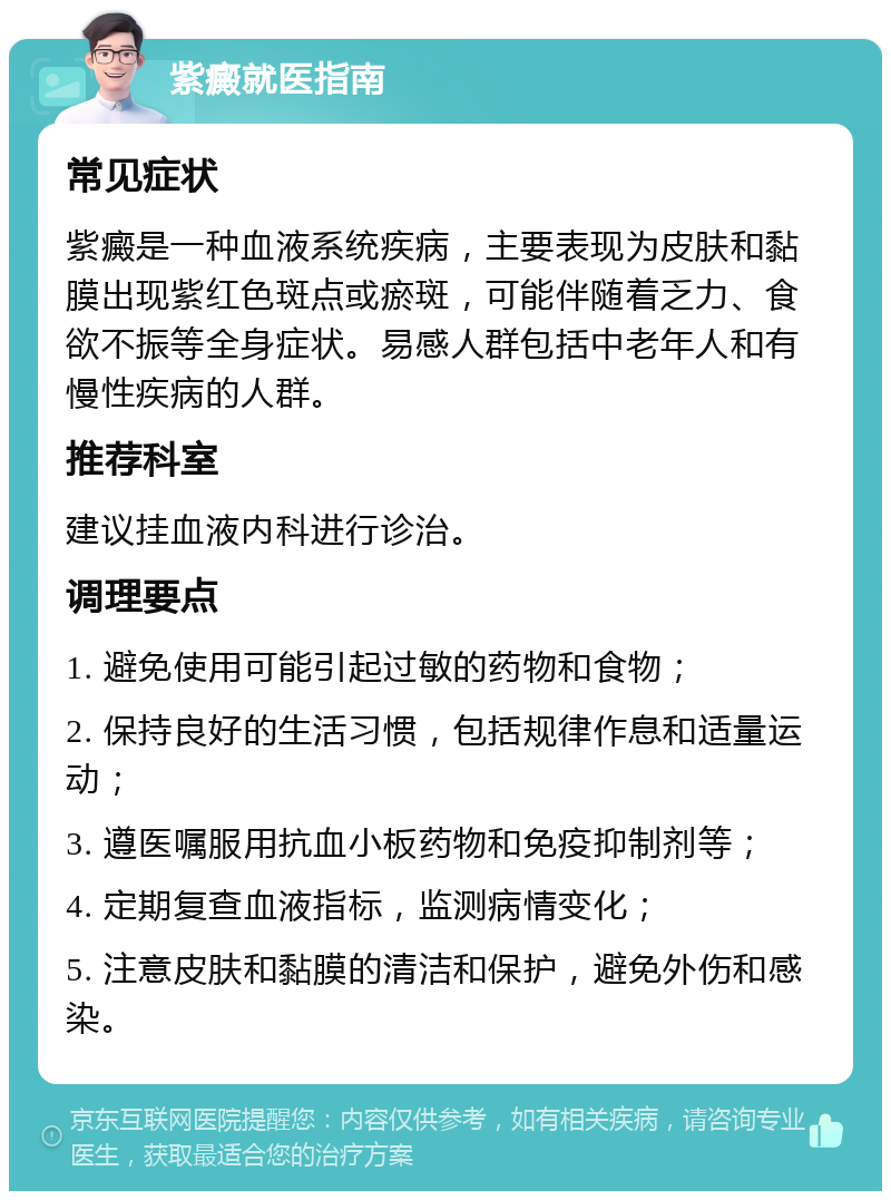 紫癜就医指南 常见症状 紫癜是一种血液系统疾病，主要表现为皮肤和黏膜出现紫红色斑点或瘀斑，可能伴随着乏力、食欲不振等全身症状。易感人群包括中老年人和有慢性疾病的人群。 推荐科室 建议挂血液内科进行诊治。 调理要点 1. 避免使用可能引起过敏的药物和食物； 2. 保持良好的生活习惯，包括规律作息和适量运动； 3. 遵医嘱服用抗血小板药物和免疫抑制剂等； 4. 定期复查血液指标，监测病情变化； 5. 注意皮肤和黏膜的清洁和保护，避免外伤和感染。