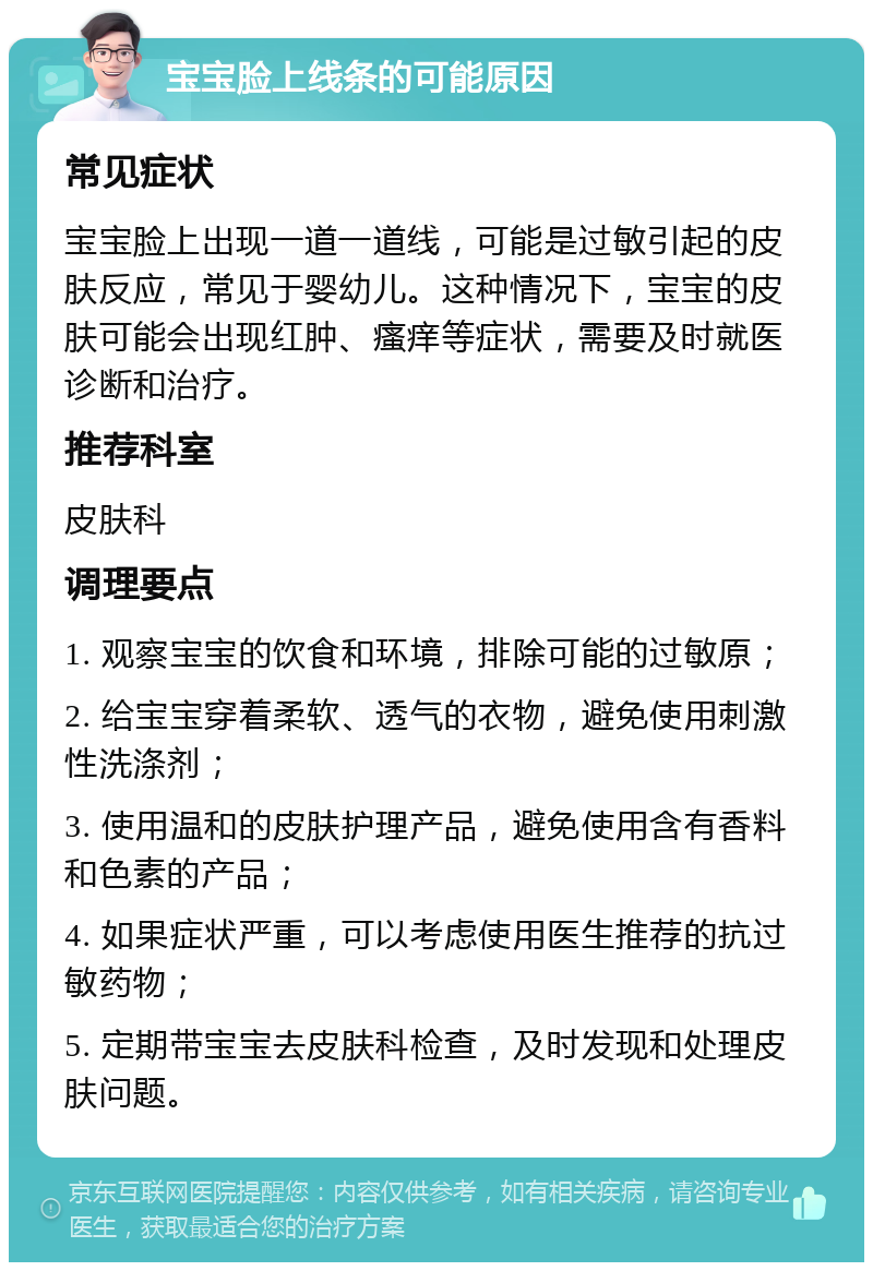 宝宝脸上线条的可能原因 常见症状 宝宝脸上出现一道一道线，可能是过敏引起的皮肤反应，常见于婴幼儿。这种情况下，宝宝的皮肤可能会出现红肿、瘙痒等症状，需要及时就医诊断和治疗。 推荐科室 皮肤科 调理要点 1. 观察宝宝的饮食和环境，排除可能的过敏原； 2. 给宝宝穿着柔软、透气的衣物，避免使用刺激性洗涤剂； 3. 使用温和的皮肤护理产品，避免使用含有香料和色素的产品； 4. 如果症状严重，可以考虑使用医生推荐的抗过敏药物； 5. 定期带宝宝去皮肤科检查，及时发现和处理皮肤问题。