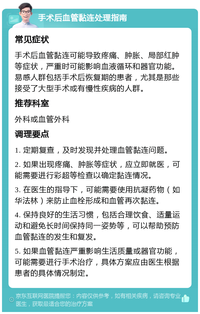 手术后血管黏连处理指南 常见症状 手术后血管黏连可能导致疼痛、肿胀、局部红肿等症状，严重时可能影响血液循环和器官功能。易感人群包括手术后恢复期的患者，尤其是那些接受了大型手术或有慢性疾病的人群。 推荐科室 外科或血管外科 调理要点 1. 定期复查，及时发现并处理血管黏连问题。 2. 如果出现疼痛、肿胀等症状，应立即就医，可能需要进行彩超等检查以确定黏连情况。 3. 在医生的指导下，可能需要使用抗凝药物（如华法林）来防止血栓形成和血管再次黏连。 4. 保持良好的生活习惯，包括合理饮食、适量运动和避免长时间保持同一姿势等，可以帮助预防血管黏连的发生和复发。 5. 如果血管黏连严重影响生活质量或器官功能，可能需要进行手术治疗，具体方案应由医生根据患者的具体情况制定。