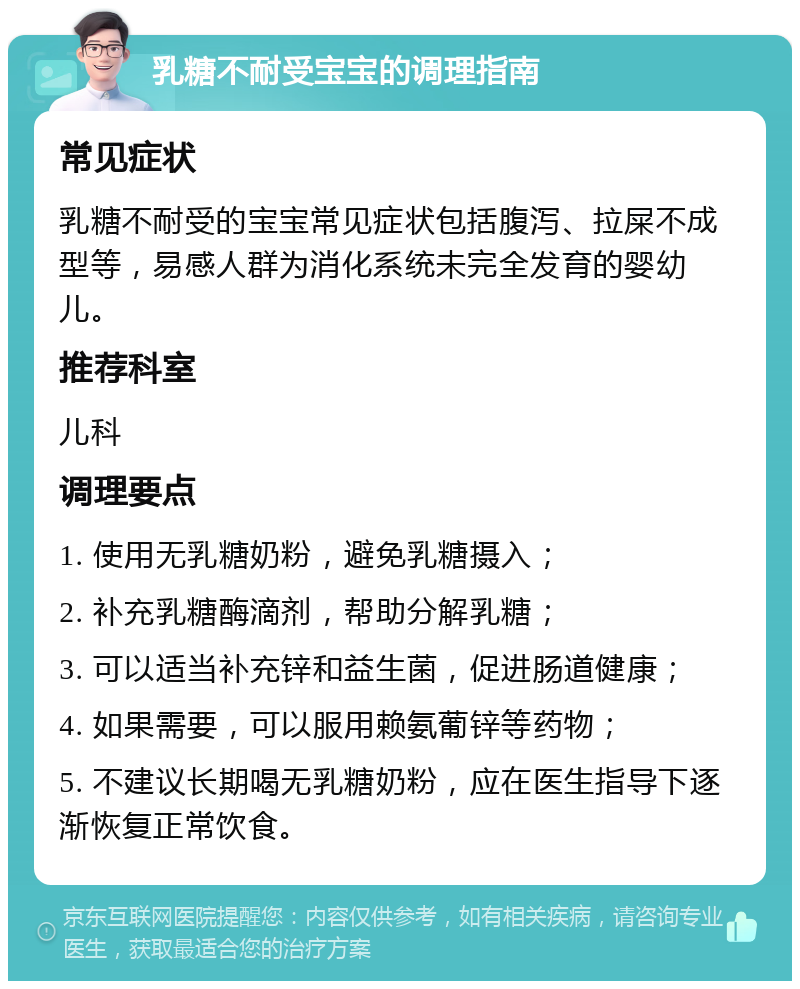 乳糖不耐受宝宝的调理指南 常见症状 乳糖不耐受的宝宝常见症状包括腹泻、拉屎不成型等，易感人群为消化系统未完全发育的婴幼儿。 推荐科室 儿科 调理要点 1. 使用无乳糖奶粉，避免乳糖摄入； 2. 补充乳糖酶滴剂，帮助分解乳糖； 3. 可以适当补充锌和益生菌，促进肠道健康； 4. 如果需要，可以服用赖氨葡锌等药物； 5. 不建议长期喝无乳糖奶粉，应在医生指导下逐渐恢复正常饮食。