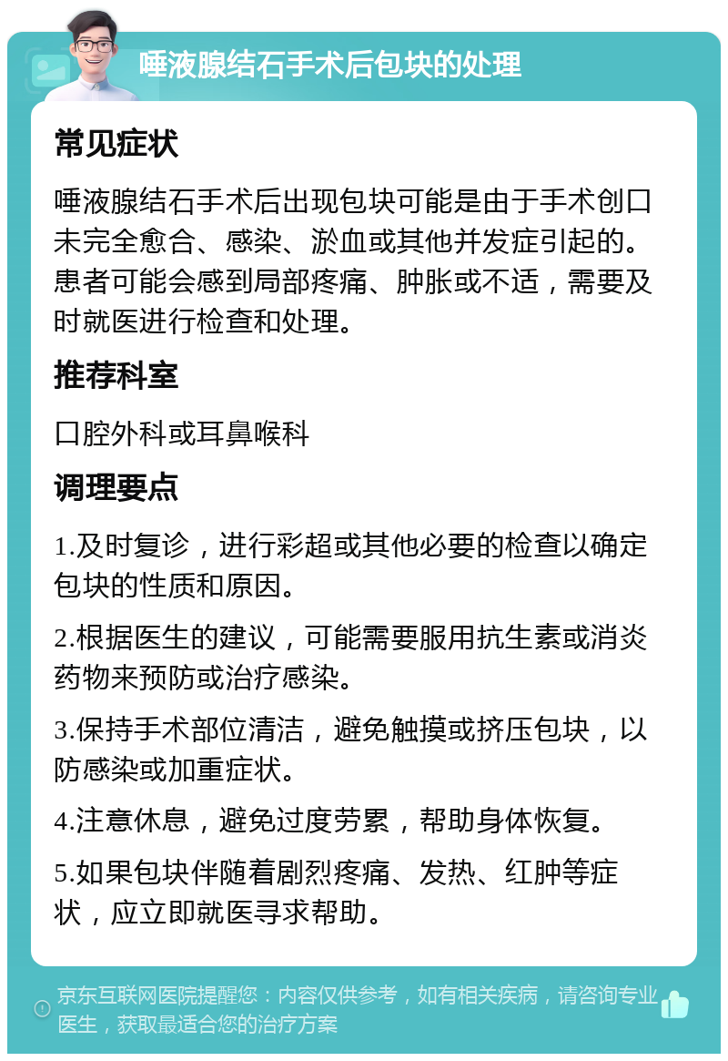 唾液腺结石手术后包块的处理 常见症状 唾液腺结石手术后出现包块可能是由于手术创口未完全愈合、感染、淤血或其他并发症引起的。患者可能会感到局部疼痛、肿胀或不适，需要及时就医进行检查和处理。 推荐科室 口腔外科或耳鼻喉科 调理要点 1.及时复诊，进行彩超或其他必要的检查以确定包块的性质和原因。 2.根据医生的建议，可能需要服用抗生素或消炎药物来预防或治疗感染。 3.保持手术部位清洁，避免触摸或挤压包块，以防感染或加重症状。 4.注意休息，避免过度劳累，帮助身体恢复。 5.如果包块伴随着剧烈疼痛、发热、红肿等症状，应立即就医寻求帮助。