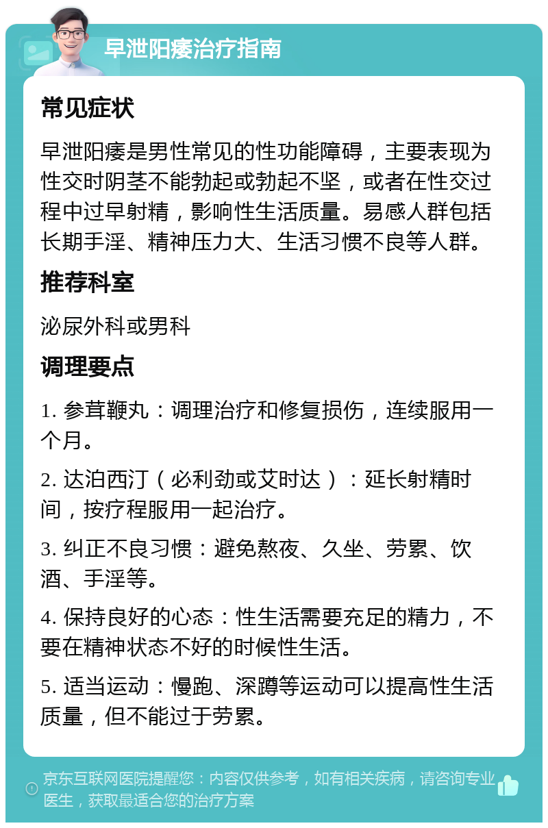 早泄阳痿治疗指南 常见症状 早泄阳痿是男性常见的性功能障碍，主要表现为性交时阴茎不能勃起或勃起不坚，或者在性交过程中过早射精，影响性生活质量。易感人群包括长期手淫、精神压力大、生活习惯不良等人群。 推荐科室 泌尿外科或男科 调理要点 1. 参茸鞭丸：调理治疗和修复损伤，连续服用一个月。 2. 达泊西汀（必利劲或艾时达）：延长射精时间，按疗程服用一起治疗。 3. 纠正不良习惯：避免熬夜、久坐、劳累、饮酒、手淫等。 4. 保持良好的心态：性生活需要充足的精力，不要在精神状态不好的时候性生活。 5. 适当运动：慢跑、深蹲等运动可以提高性生活质量，但不能过于劳累。