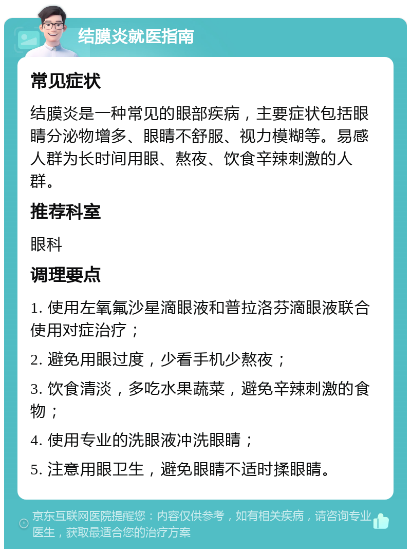 结膜炎就医指南 常见症状 结膜炎是一种常见的眼部疾病，主要症状包括眼睛分泌物增多、眼睛不舒服、视力模糊等。易感人群为长时间用眼、熬夜、饮食辛辣刺激的人群。 推荐科室 眼科 调理要点 1. 使用左氧氟沙星滴眼液和普拉洛芬滴眼液联合使用对症治疗； 2. 避免用眼过度，少看手机少熬夜； 3. 饮食清淡，多吃水果蔬菜，避免辛辣刺激的食物； 4. 使用专业的洗眼液冲洗眼睛； 5. 注意用眼卫生，避免眼睛不适时揉眼睛。