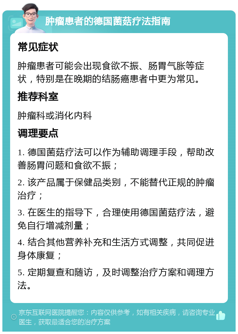 肿瘤患者的德国菌菇疗法指南 常见症状 肿瘤患者可能会出现食欲不振、肠胃气胀等症状，特别是在晚期的结肠癌患者中更为常见。 推荐科室 肿瘤科或消化内科 调理要点 1. 德国菌菇疗法可以作为辅助调理手段，帮助改善肠胃问题和食欲不振； 2. 该产品属于保健品类别，不能替代正规的肿瘤治疗； 3. 在医生的指导下，合理使用德国菌菇疗法，避免自行增减剂量； 4. 结合其他营养补充和生活方式调整，共同促进身体康复； 5. 定期复查和随访，及时调整治疗方案和调理方法。