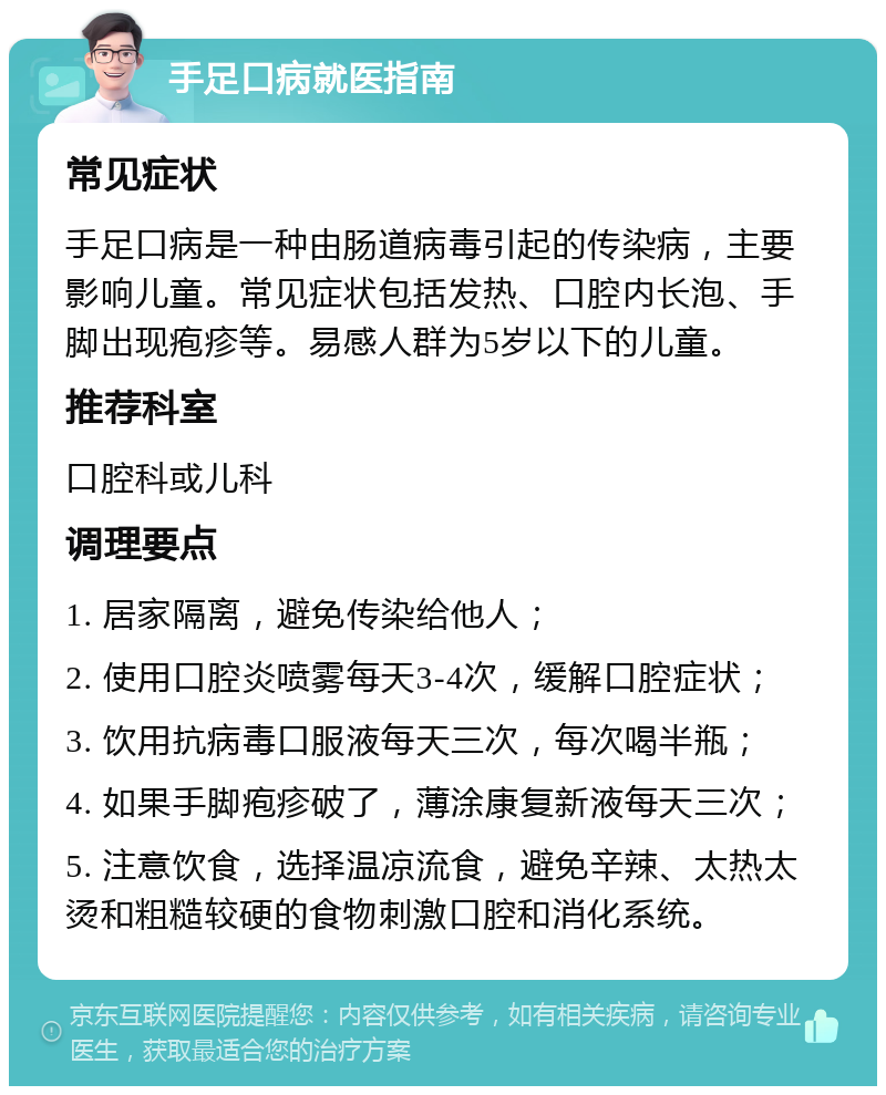 手足口病就医指南 常见症状 手足口病是一种由肠道病毒引起的传染病，主要影响儿童。常见症状包括发热、口腔内长泡、手脚出现疱疹等。易感人群为5岁以下的儿童。 推荐科室 口腔科或儿科 调理要点 1. 居家隔离，避免传染给他人； 2. 使用口腔炎喷雾每天3-4次，缓解口腔症状； 3. 饮用抗病毒口服液每天三次，每次喝半瓶； 4. 如果手脚疱疹破了，薄涂康复新液每天三次； 5. 注意饮食，选择温凉流食，避免辛辣、太热太烫和粗糙较硬的食物刺激口腔和消化系统。