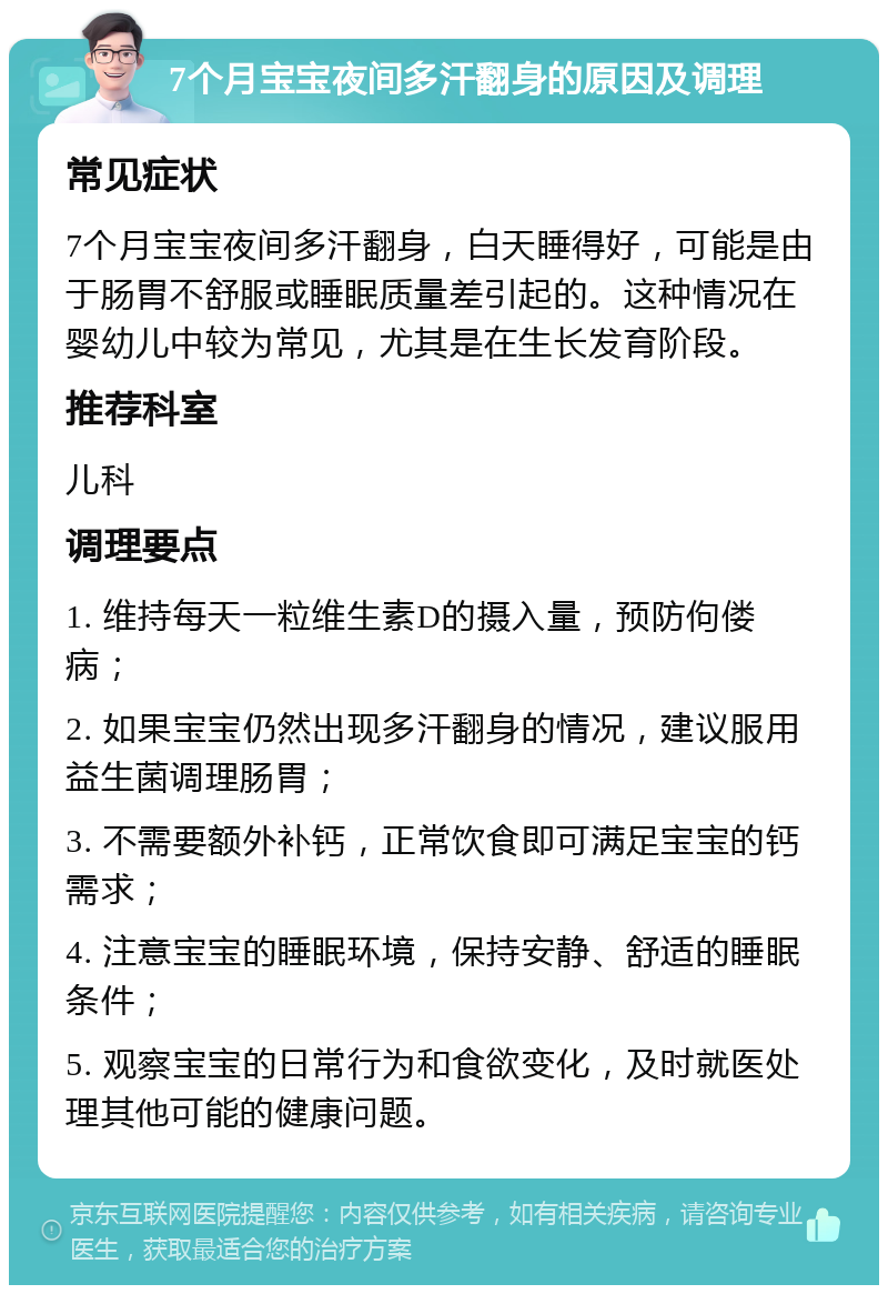 7个月宝宝夜间多汗翻身的原因及调理 常见症状 7个月宝宝夜间多汗翻身，白天睡得好，可能是由于肠胃不舒服或睡眠质量差引起的。这种情况在婴幼儿中较为常见，尤其是在生长发育阶段。 推荐科室 儿科 调理要点 1. 维持每天一粒维生素D的摄入量，预防佝偻病； 2. 如果宝宝仍然出现多汗翻身的情况，建议服用益生菌调理肠胃； 3. 不需要额外补钙，正常饮食即可满足宝宝的钙需求； 4. 注意宝宝的睡眠环境，保持安静、舒适的睡眠条件； 5. 观察宝宝的日常行为和食欲变化，及时就医处理其他可能的健康问题。