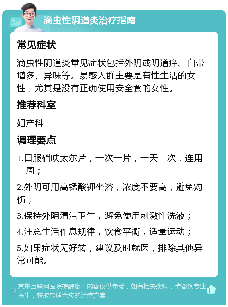 滴虫性阴道炎治疗指南 常见症状 滴虫性阴道炎常见症状包括外阴或阴道痒、白带增多、异味等。易感人群主要是有性生活的女性，尤其是没有正确使用安全套的女性。 推荐科室 妇产科 调理要点 1.口服硝呋太尔片，一次一片，一天三次，连用一周； 2.外阴可用高锰酸钾坐浴，浓度不要高，避免灼伤； 3.保持外阴清洁卫生，避免使用刺激性洗液； 4.注意生活作息规律，饮食平衡，适量运动； 5.如果症状无好转，建议及时就医，排除其他异常可能。