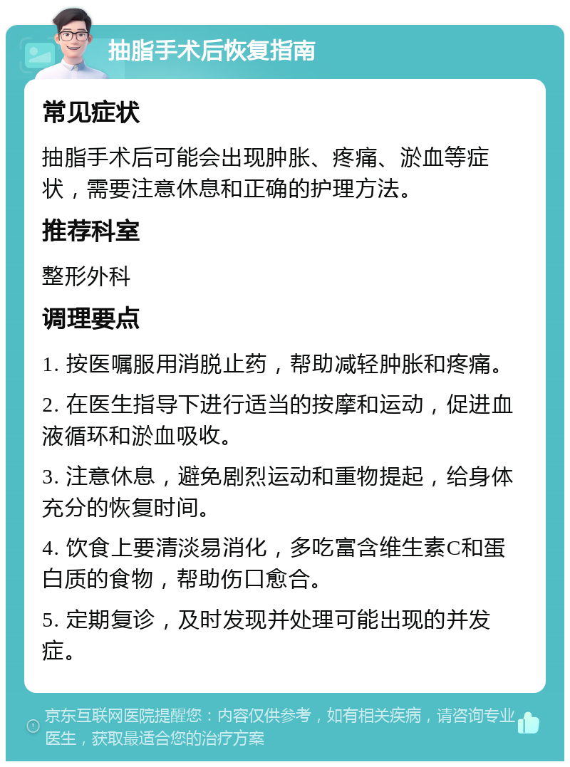 抽脂手术后恢复指南 常见症状 抽脂手术后可能会出现肿胀、疼痛、淤血等症状，需要注意休息和正确的护理方法。 推荐科室 整形外科 调理要点 1. 按医嘱服用消脱止药，帮助减轻肿胀和疼痛。 2. 在医生指导下进行适当的按摩和运动，促进血液循环和淤血吸收。 3. 注意休息，避免剧烈运动和重物提起，给身体充分的恢复时间。 4. 饮食上要清淡易消化，多吃富含维生素C和蛋白质的食物，帮助伤口愈合。 5. 定期复诊，及时发现并处理可能出现的并发症。