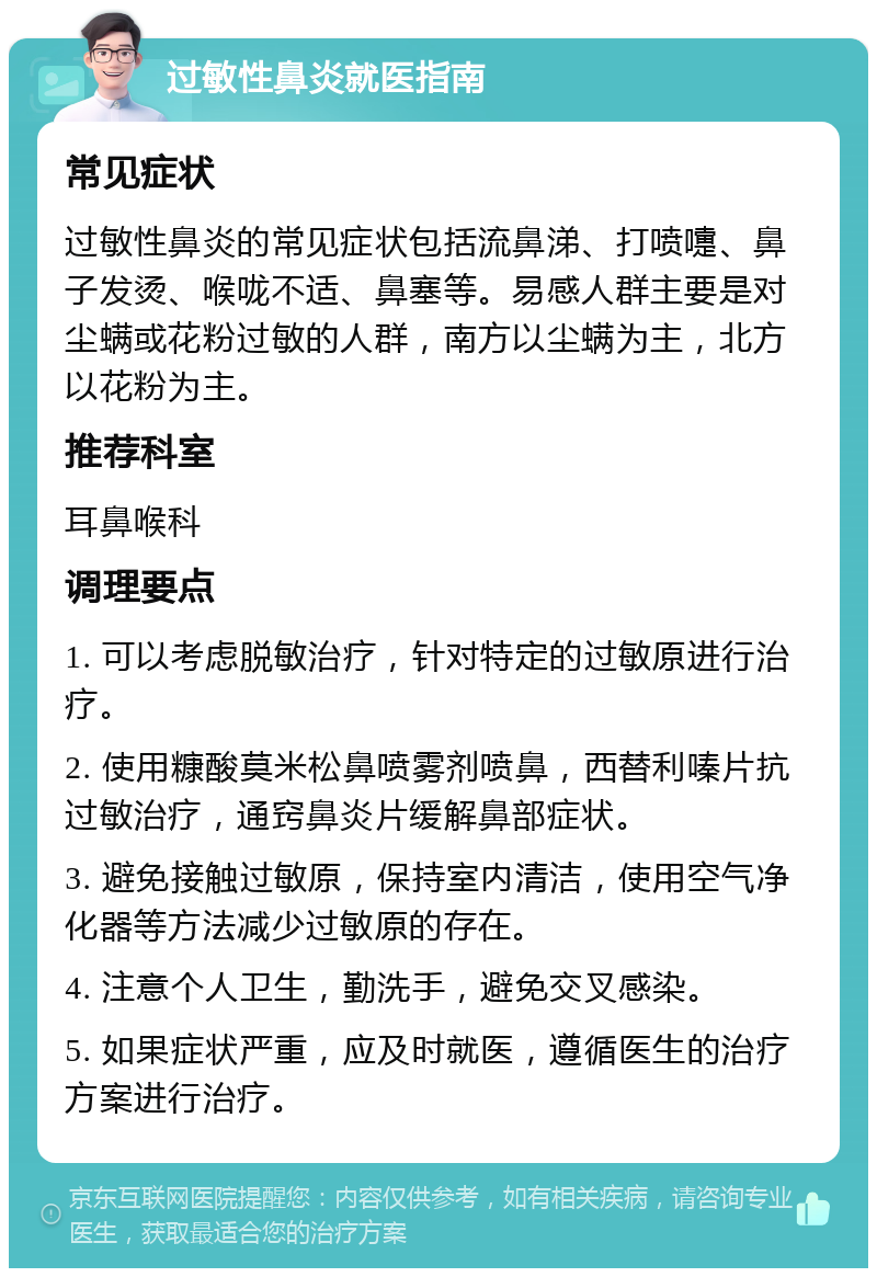 过敏性鼻炎就医指南 常见症状 过敏性鼻炎的常见症状包括流鼻涕、打喷嚏、鼻子发烫、喉咙不适、鼻塞等。易感人群主要是对尘螨或花粉过敏的人群，南方以尘螨为主，北方以花粉为主。 推荐科室 耳鼻喉科 调理要点 1. 可以考虑脱敏治疗，针对特定的过敏原进行治疗。 2. 使用糠酸莫米松鼻喷雾剂喷鼻，西替利嗪片抗过敏治疗，通窍鼻炎片缓解鼻部症状。 3. 避免接触过敏原，保持室内清洁，使用空气净化器等方法减少过敏原的存在。 4. 注意个人卫生，勤洗手，避免交叉感染。 5. 如果症状严重，应及时就医，遵循医生的治疗方案进行治疗。