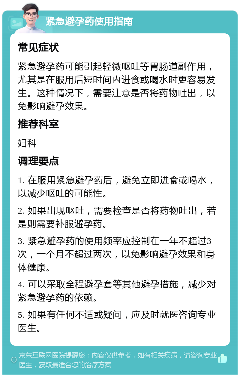 紧急避孕药使用指南 常见症状 紧急避孕药可能引起轻微呕吐等胃肠道副作用，尤其是在服用后短时间内进食或喝水时更容易发生。这种情况下，需要注意是否将药物吐出，以免影响避孕效果。 推荐科室 妇科 调理要点 1. 在服用紧急避孕药后，避免立即进食或喝水，以减少呕吐的可能性。 2. 如果出现呕吐，需要检查是否将药物吐出，若是则需要补服避孕药。 3. 紧急避孕药的使用频率应控制在一年不超过3次，一个月不超过两次，以免影响避孕效果和身体健康。 4. 可以采取全程避孕套等其他避孕措施，减少对紧急避孕药的依赖。 5. 如果有任何不适或疑问，应及时就医咨询专业医生。