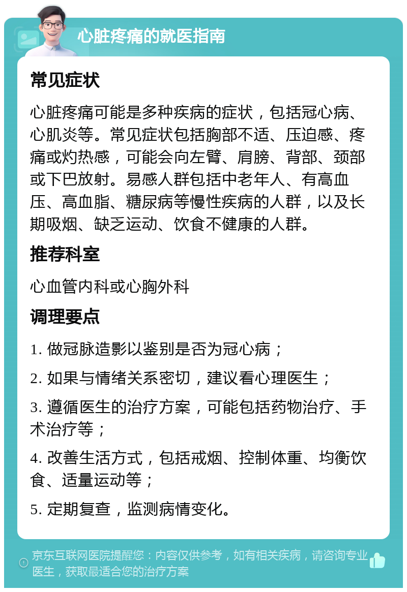 心脏疼痛的就医指南 常见症状 心脏疼痛可能是多种疾病的症状，包括冠心病、心肌炎等。常见症状包括胸部不适、压迫感、疼痛或灼热感，可能会向左臂、肩膀、背部、颈部或下巴放射。易感人群包括中老年人、有高血压、高血脂、糖尿病等慢性疾病的人群，以及长期吸烟、缺乏运动、饮食不健康的人群。 推荐科室 心血管内科或心胸外科 调理要点 1. 做冠脉造影以鉴别是否为冠心病； 2. 如果与情绪关系密切，建议看心理医生； 3. 遵循医生的治疗方案，可能包括药物治疗、手术治疗等； 4. 改善生活方式，包括戒烟、控制体重、均衡饮食、适量运动等； 5. 定期复查，监测病情变化。