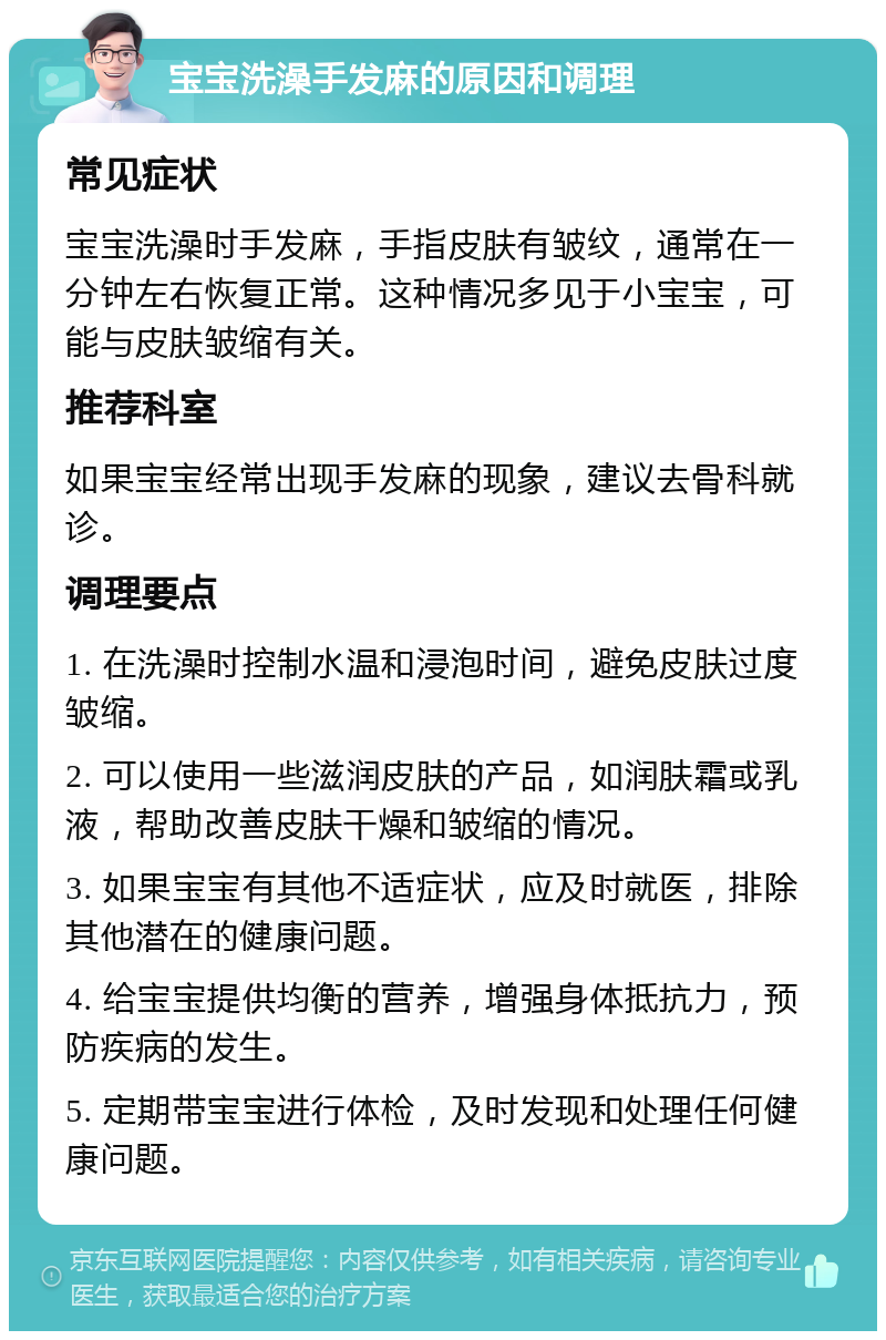 宝宝洗澡手发麻的原因和调理 常见症状 宝宝洗澡时手发麻，手指皮肤有皱纹，通常在一分钟左右恢复正常。这种情况多见于小宝宝，可能与皮肤皱缩有关。 推荐科室 如果宝宝经常出现手发麻的现象，建议去骨科就诊。 调理要点 1. 在洗澡时控制水温和浸泡时间，避免皮肤过度皱缩。 2. 可以使用一些滋润皮肤的产品，如润肤霜或乳液，帮助改善皮肤干燥和皱缩的情况。 3. 如果宝宝有其他不适症状，应及时就医，排除其他潜在的健康问题。 4. 给宝宝提供均衡的营养，增强身体抵抗力，预防疾病的发生。 5. 定期带宝宝进行体检，及时发现和处理任何健康问题。