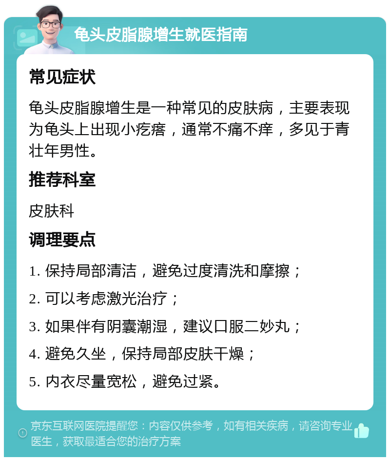 龟头皮脂腺增生就医指南 常见症状 龟头皮脂腺增生是一种常见的皮肤病，主要表现为龟头上出现小疙瘩，通常不痛不痒，多见于青壮年男性。 推荐科室 皮肤科 调理要点 1. 保持局部清洁，避免过度清洗和摩擦； 2. 可以考虑激光治疗； 3. 如果伴有阴囊潮湿，建议口服二妙丸； 4. 避免久坐，保持局部皮肤干燥； 5. 内衣尽量宽松，避免过紧。