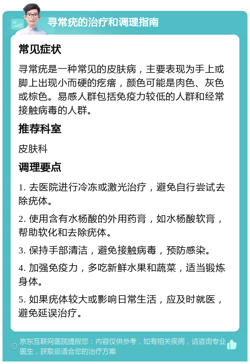 寻常疣的治疗和调理指南 常见症状 寻常疣是一种常见的皮肤病，主要表现为手上或脚上出现小而硬的疙瘩，颜色可能是肉色、灰色或棕色。易感人群包括免疫力较低的人群和经常接触病毒的人群。 推荐科室 皮肤科 调理要点 1. 去医院进行冷冻或激光治疗，避免自行尝试去除疣体。 2. 使用含有水杨酸的外用药膏，如水杨酸软膏，帮助软化和去除疣体。 3. 保持手部清洁，避免接触病毒，预防感染。 4. 加强免疫力，多吃新鲜水果和蔬菜，适当锻炼身体。 5. 如果疣体较大或影响日常生活，应及时就医，避免延误治疗。