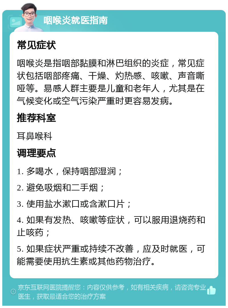 咽喉炎就医指南 常见症状 咽喉炎是指咽部黏膜和淋巴组织的炎症，常见症状包括咽部疼痛、干燥、灼热感、咳嗽、声音嘶哑等。易感人群主要是儿童和老年人，尤其是在气候变化或空气污染严重时更容易发病。 推荐科室 耳鼻喉科 调理要点 1. 多喝水，保持咽部湿润； 2. 避免吸烟和二手烟； 3. 使用盐水漱口或含漱口片； 4. 如果有发热、咳嗽等症状，可以服用退烧药和止咳药； 5. 如果症状严重或持续不改善，应及时就医，可能需要使用抗生素或其他药物治疗。