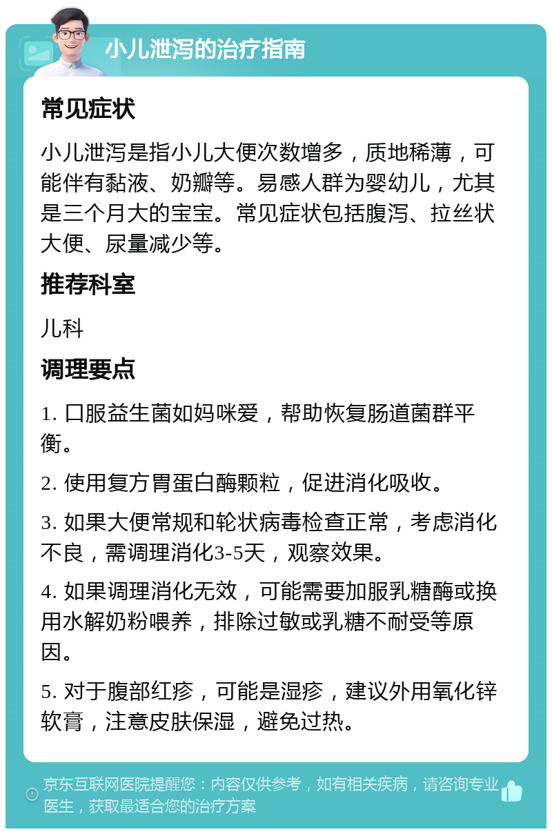 小儿泄泻的治疗指南 常见症状 小儿泄泻是指小儿大便次数增多，质地稀薄，可能伴有黏液、奶瓣等。易感人群为婴幼儿，尤其是三个月大的宝宝。常见症状包括腹泻、拉丝状大便、尿量减少等。 推荐科室 儿科 调理要点 1. 口服益生菌如妈咪爱，帮助恢复肠道菌群平衡。 2. 使用复方胃蛋白酶颗粒，促进消化吸收。 3. 如果大便常规和轮状病毒检查正常，考虑消化不良，需调理消化3-5天，观察效果。 4. 如果调理消化无效，可能需要加服乳糖酶或换用水解奶粉喂养，排除过敏或乳糖不耐受等原因。 5. 对于腹部红疹，可能是湿疹，建议外用氧化锌软膏，注意皮肤保湿，避免过热。