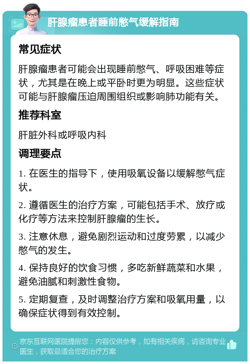 肝腺瘤患者睡前憋气缓解指南 常见症状 肝腺瘤患者可能会出现睡前憋气、呼吸困难等症状，尤其是在晚上或平卧时更为明显。这些症状可能与肝腺瘤压迫周围组织或影响肺功能有关。 推荐科室 肝脏外科或呼吸内科 调理要点 1. 在医生的指导下，使用吸氧设备以缓解憋气症状。 2. 遵循医生的治疗方案，可能包括手术、放疗或化疗等方法来控制肝腺瘤的生长。 3. 注意休息，避免剧烈运动和过度劳累，以减少憋气的发生。 4. 保持良好的饮食习惯，多吃新鲜蔬菜和水果，避免油腻和刺激性食物。 5. 定期复查，及时调整治疗方案和吸氧用量，以确保症状得到有效控制。