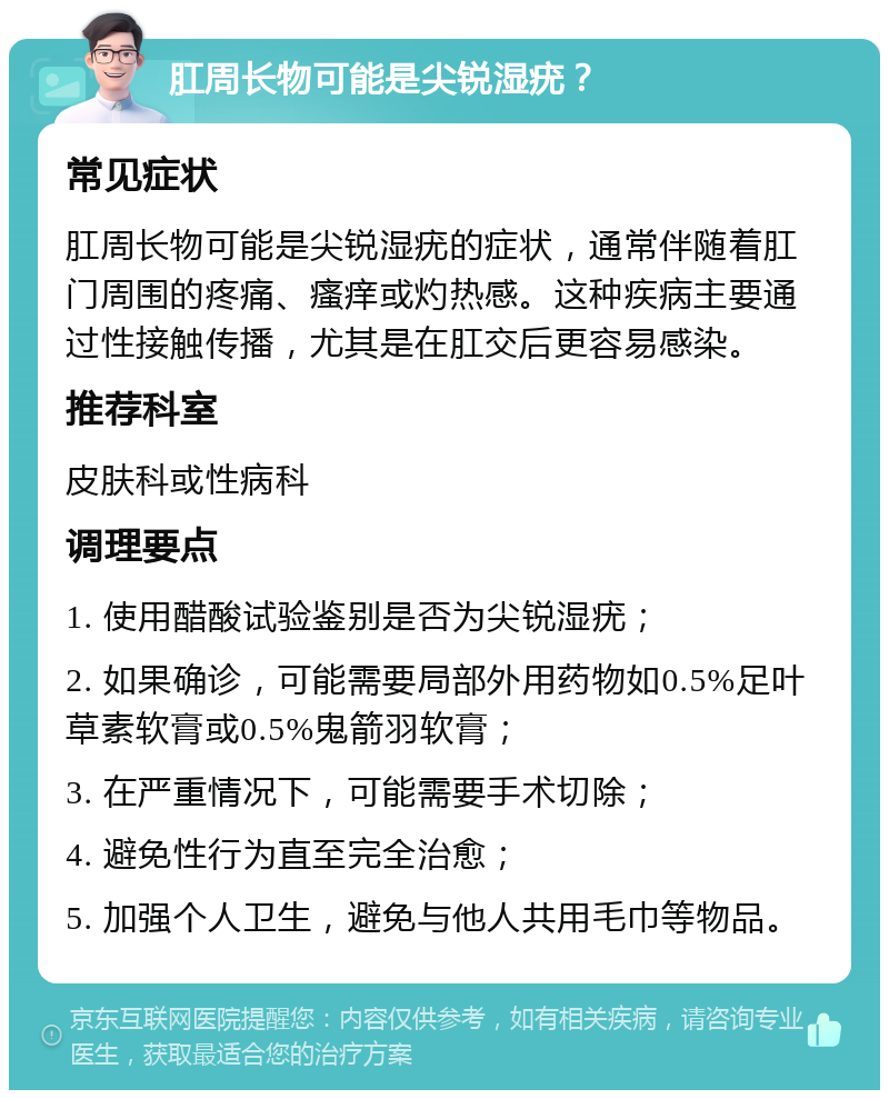 肛周长物可能是尖锐湿疣？ 常见症状 肛周长物可能是尖锐湿疣的症状，通常伴随着肛门周围的疼痛、瘙痒或灼热感。这种疾病主要通过性接触传播，尤其是在肛交后更容易感染。 推荐科室 皮肤科或性病科 调理要点 1. 使用醋酸试验鉴别是否为尖锐湿疣； 2. 如果确诊，可能需要局部外用药物如0.5%足叶草素软膏或0.5%鬼箭羽软膏； 3. 在严重情况下，可能需要手术切除； 4. 避免性行为直至完全治愈； 5. 加强个人卫生，避免与他人共用毛巾等物品。