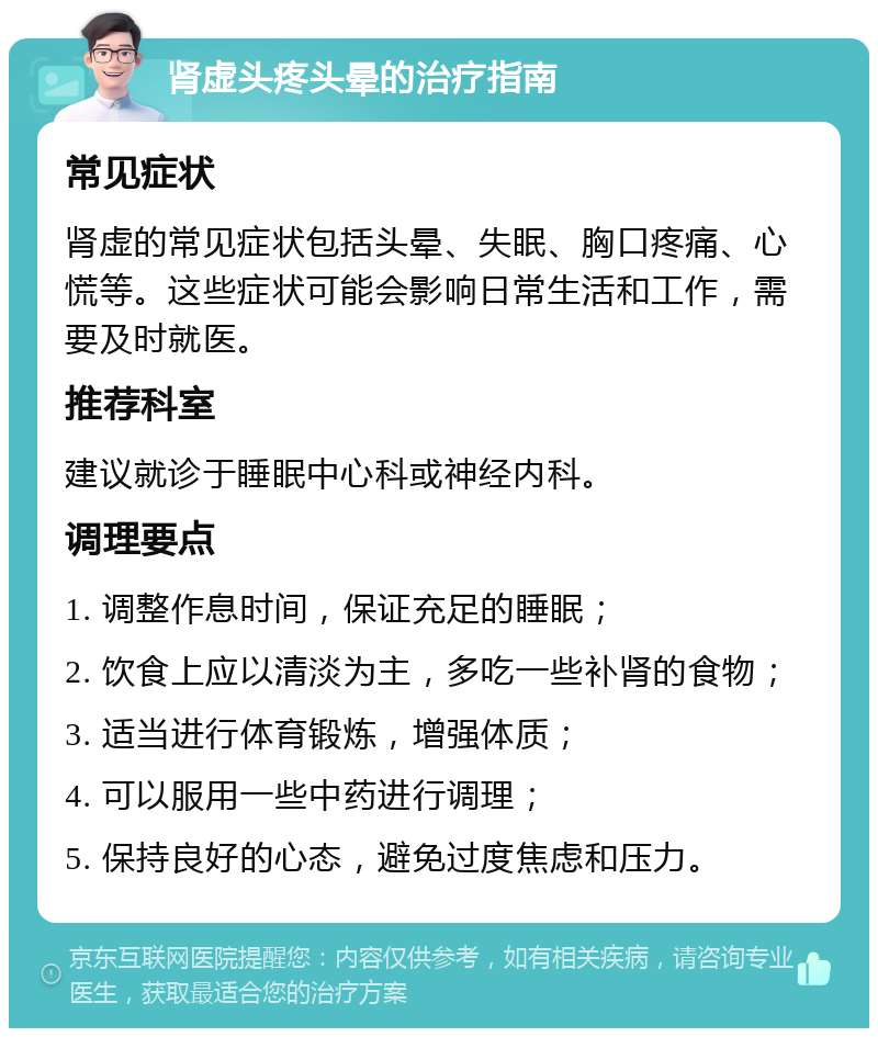 肾虚头疼头晕的治疗指南 常见症状 肾虚的常见症状包括头晕、失眠、胸口疼痛、心慌等。这些症状可能会影响日常生活和工作，需要及时就医。 推荐科室 建议就诊于睡眠中心科或神经内科。 调理要点 1. 调整作息时间，保证充足的睡眠； 2. 饮食上应以清淡为主，多吃一些补肾的食物； 3. 适当进行体育锻炼，增强体质； 4. 可以服用一些中药进行调理； 5. 保持良好的心态，避免过度焦虑和压力。