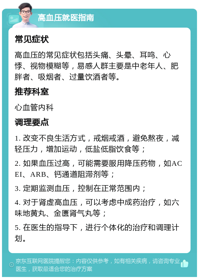 高血压就医指南 常见症状 高血压的常见症状包括头痛、头晕、耳鸣、心悸、视物模糊等，易感人群主要是中老年人、肥胖者、吸烟者、过量饮酒者等。 推荐科室 心血管内科 调理要点 1. 改变不良生活方式，戒烟戒酒，避免熬夜，减轻压力，增加运动，低盐低脂饮食等； 2. 如果血压过高，可能需要服用降压药物，如ACEI、ARB、钙通道阻滞剂等； 3. 定期监测血压，控制在正常范围内； 4. 对于肾虚高血压，可以考虑中成药治疗，如六味地黄丸、金匮肾气丸等； 5. 在医生的指导下，进行个体化的治疗和调理计划。