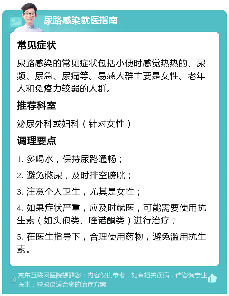 尿路感染就医指南 常见症状 尿路感染的常见症状包括小便时感觉热热的、尿频、尿急、尿痛等。易感人群主要是女性、老年人和免疫力较弱的人群。 推荐科室 泌尿外科或妇科（针对女性） 调理要点 1. 多喝水，保持尿路通畅； 2. 避免憋尿，及时排空膀胱； 3. 注意个人卫生，尤其是女性； 4. 如果症状严重，应及时就医，可能需要使用抗生素（如头孢类、喹诺酮类）进行治疗； 5. 在医生指导下，合理使用药物，避免滥用抗生素。