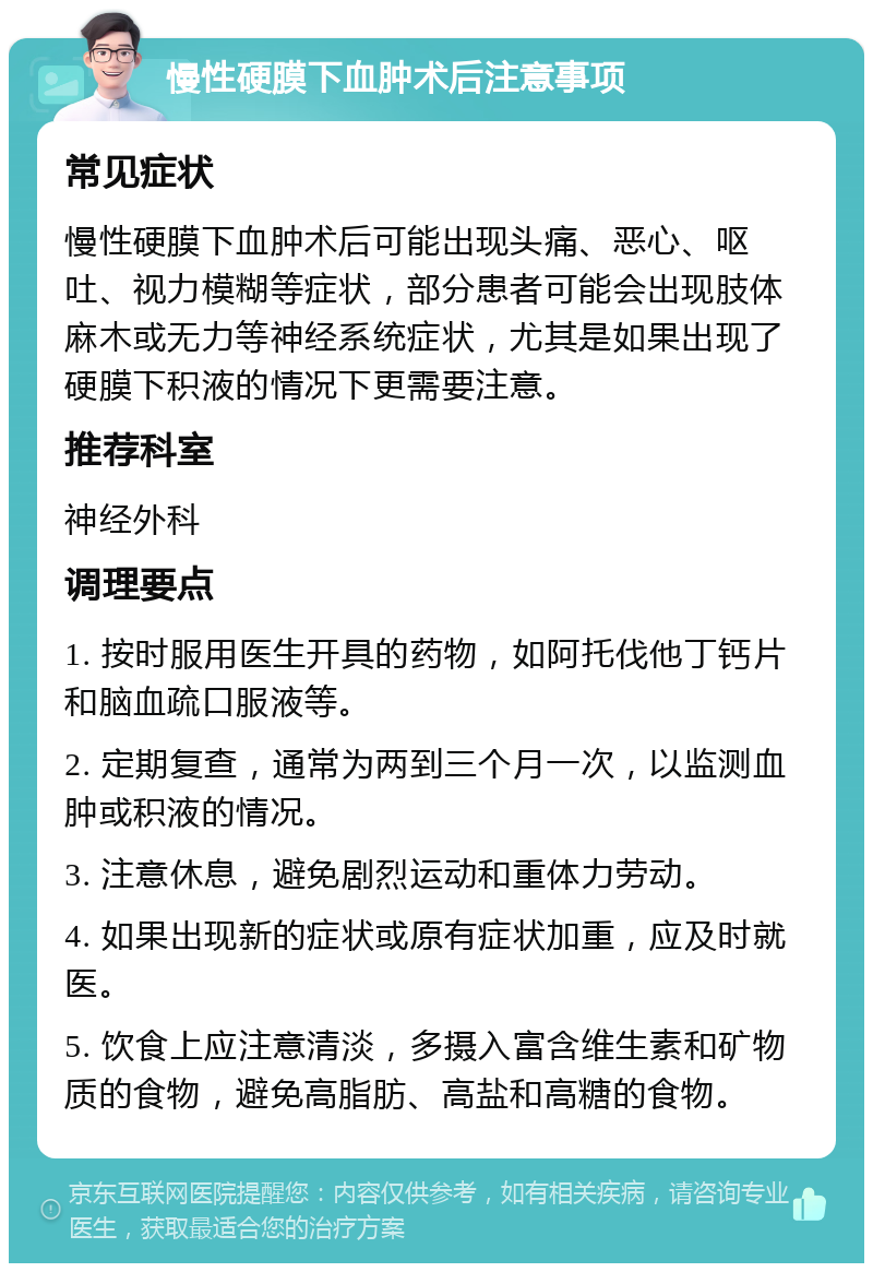 慢性硬膜下血肿术后注意事项 常见症状 慢性硬膜下血肿术后可能出现头痛、恶心、呕吐、视力模糊等症状，部分患者可能会出现肢体麻木或无力等神经系统症状，尤其是如果出现了硬膜下积液的情况下更需要注意。 推荐科室 神经外科 调理要点 1. 按时服用医生开具的药物，如阿托伐他丁钙片和脑血疏口服液等。 2. 定期复查，通常为两到三个月一次，以监测血肿或积液的情况。 3. 注意休息，避免剧烈运动和重体力劳动。 4. 如果出现新的症状或原有症状加重，应及时就医。 5. 饮食上应注意清淡，多摄入富含维生素和矿物质的食物，避免高脂肪、高盐和高糖的食物。