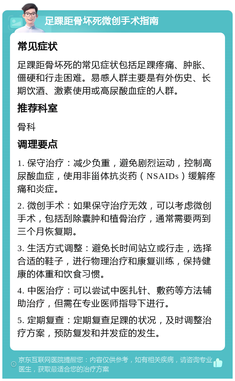 足踝距骨坏死微创手术指南 常见症状 足踝距骨坏死的常见症状包括足踝疼痛、肿胀、僵硬和行走困难。易感人群主要是有外伤史、长期饮酒、激素使用或高尿酸血症的人群。 推荐科室 骨科 调理要点 1. 保守治疗：减少负重，避免剧烈运动，控制高尿酸血症，使用非甾体抗炎药（NSAIDs）缓解疼痛和炎症。 2. 微创手术：如果保守治疗无效，可以考虑微创手术，包括刮除囊肿和植骨治疗，通常需要两到三个月恢复期。 3. 生活方式调整：避免长时间站立或行走，选择合适的鞋子，进行物理治疗和康复训练，保持健康的体重和饮食习惯。 4. 中医治疗：可以尝试中医扎针、敷药等方法辅助治疗，但需在专业医师指导下进行。 5. 定期复查：定期复查足踝的状况，及时调整治疗方案，预防复发和并发症的发生。