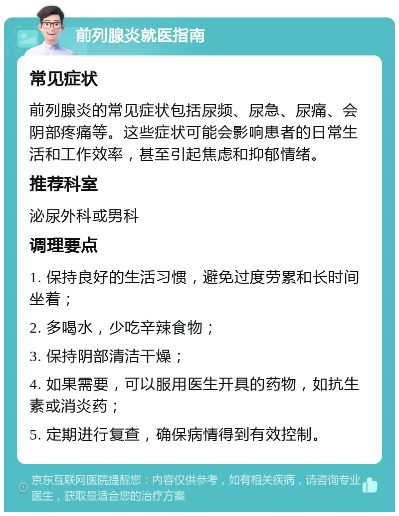 前列腺炎就医指南 常见症状 前列腺炎的常见症状包括尿频、尿急、尿痛、会阴部疼痛等。这些症状可能会影响患者的日常生活和工作效率，甚至引起焦虑和抑郁情绪。 推荐科室 泌尿外科或男科 调理要点 1. 保持良好的生活习惯，避免过度劳累和长时间坐着； 2. 多喝水，少吃辛辣食物； 3. 保持阴部清洁干燥； 4. 如果需要，可以服用医生开具的药物，如抗生素或消炎药； 5. 定期进行复查，确保病情得到有效控制。