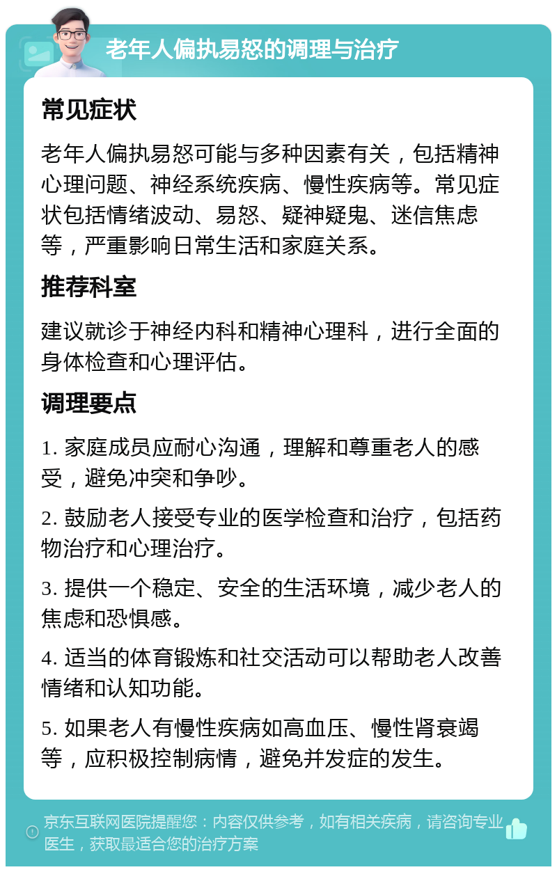 老年人偏执易怒的调理与治疗 常见症状 老年人偏执易怒可能与多种因素有关，包括精神心理问题、神经系统疾病、慢性疾病等。常见症状包括情绪波动、易怒、疑神疑鬼、迷信焦虑等，严重影响日常生活和家庭关系。 推荐科室 建议就诊于神经内科和精神心理科，进行全面的身体检查和心理评估。 调理要点 1. 家庭成员应耐心沟通，理解和尊重老人的感受，避免冲突和争吵。 2. 鼓励老人接受专业的医学检查和治疗，包括药物治疗和心理治疗。 3. 提供一个稳定、安全的生活环境，减少老人的焦虑和恐惧感。 4. 适当的体育锻炼和社交活动可以帮助老人改善情绪和认知功能。 5. 如果老人有慢性疾病如高血压、慢性肾衰竭等，应积极控制病情，避免并发症的发生。