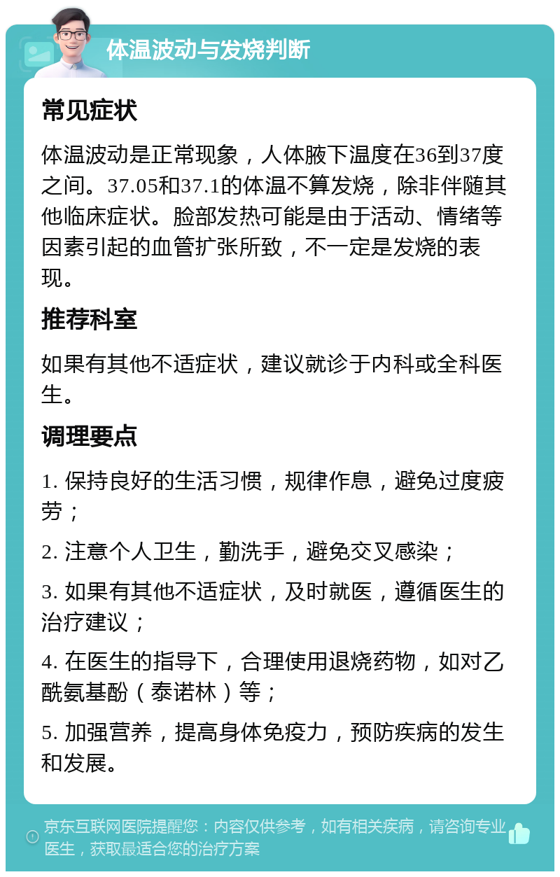 体温波动与发烧判断 常见症状 体温波动是正常现象，人体腋下温度在36到37度之间。37.05和37.1的体温不算发烧，除非伴随其他临床症状。脸部发热可能是由于活动、情绪等因素引起的血管扩张所致，不一定是发烧的表现。 推荐科室 如果有其他不适症状，建议就诊于内科或全科医生。 调理要点 1. 保持良好的生活习惯，规律作息，避免过度疲劳； 2. 注意个人卫生，勤洗手，避免交叉感染； 3. 如果有其他不适症状，及时就医，遵循医生的治疗建议； 4. 在医生的指导下，合理使用退烧药物，如对乙酰氨基酚（泰诺林）等； 5. 加强营养，提高身体免疫力，预防疾病的发生和发展。