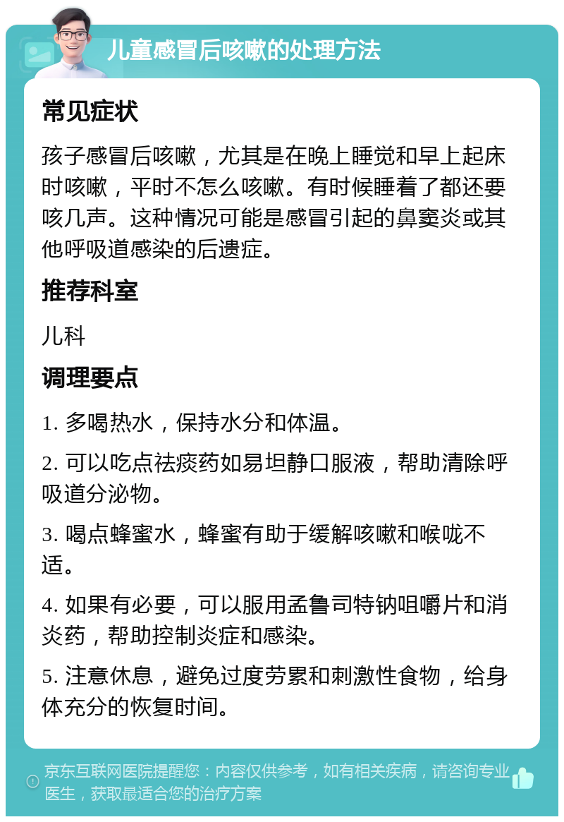 儿童感冒后咳嗽的处理方法 常见症状 孩子感冒后咳嗽，尤其是在晚上睡觉和早上起床时咳嗽，平时不怎么咳嗽。有时候睡着了都还要咳几声。这种情况可能是感冒引起的鼻窦炎或其他呼吸道感染的后遗症。 推荐科室 儿科 调理要点 1. 多喝热水，保持水分和体温。 2. 可以吃点祛痰药如易坦静口服液，帮助清除呼吸道分泌物。 3. 喝点蜂蜜水，蜂蜜有助于缓解咳嗽和喉咙不适。 4. 如果有必要，可以服用孟鲁司特钠咀嚼片和消炎药，帮助控制炎症和感染。 5. 注意休息，避免过度劳累和刺激性食物，给身体充分的恢复时间。