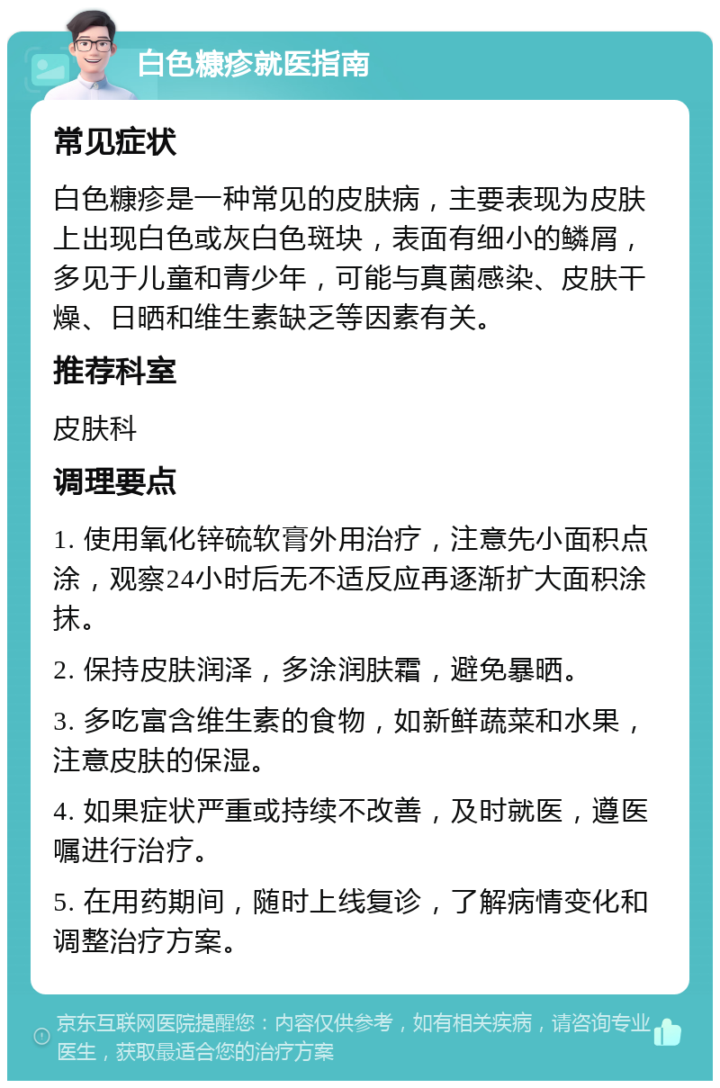 白色糠疹就医指南 常见症状 白色糠疹是一种常见的皮肤病，主要表现为皮肤上出现白色或灰白色斑块，表面有细小的鳞屑，多见于儿童和青少年，可能与真菌感染、皮肤干燥、日晒和维生素缺乏等因素有关。 推荐科室 皮肤科 调理要点 1. 使用氧化锌硫软膏外用治疗，注意先小面积点涂，观察24小时后无不适反应再逐渐扩大面积涂抹。 2. 保持皮肤润泽，多涂润肤霜，避免暴晒。 3. 多吃富含维生素的食物，如新鲜蔬菜和水果，注意皮肤的保湿。 4. 如果症状严重或持续不改善，及时就医，遵医嘱进行治疗。 5. 在用药期间，随时上线复诊，了解病情变化和调整治疗方案。