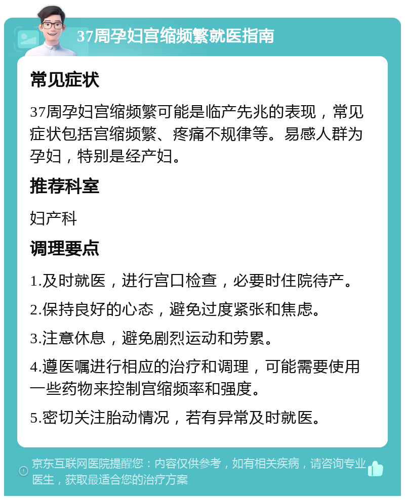 37周孕妇宫缩频繁就医指南 常见症状 37周孕妇宫缩频繁可能是临产先兆的表现，常见症状包括宫缩频繁、疼痛不规律等。易感人群为孕妇，特别是经产妇。 推荐科室 妇产科 调理要点 1.及时就医，进行宫口检查，必要时住院待产。 2.保持良好的心态，避免过度紧张和焦虑。 3.注意休息，避免剧烈运动和劳累。 4.遵医嘱进行相应的治疗和调理，可能需要使用一些药物来控制宫缩频率和强度。 5.密切关注胎动情况，若有异常及时就医。