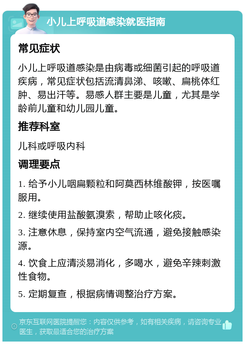 小儿上呼吸道感染就医指南 常见症状 小儿上呼吸道感染是由病毒或细菌引起的呼吸道疾病，常见症状包括流清鼻涕、咳嗽、扁桃体红肿、易出汗等。易感人群主要是儿童，尤其是学龄前儿童和幼儿园儿童。 推荐科室 儿科或呼吸内科 调理要点 1. 给予小儿咽扁颗粒和阿莫西林维酸钾，按医嘱服用。 2. 继续使用盐酸氨溴索，帮助止咳化痰。 3. 注意休息，保持室内空气流通，避免接触感染源。 4. 饮食上应清淡易消化，多喝水，避免辛辣刺激性食物。 5. 定期复查，根据病情调整治疗方案。